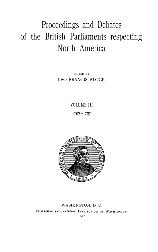 handle is hein.forrel/prdbbrpar0003 and id is 1 raw text is: Proceedings and Debates
of the British Parliaments respecting
North America
EDITED BY
LEO FRANCIS STOCK
VOLUME III
1702-1727

WASHINGTON, D. C.
PUBLISHED BY CARNEGIE INSTITUTION OF WASHINGTON
1930


