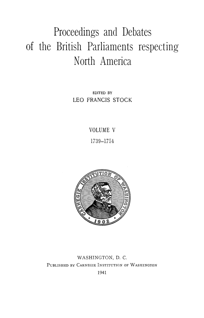 handle is hein.forrel/prdbbrpar0005 and id is 1 raw text is: Proceedings and Debates
of the British Parliaments respecting
North America
EDITED BY
LEO FRANCIS STOCK
VOLUME V
1739-1754

WASHINGTON, D. C.
PUBLISHED BY CARNEGIE INSTITUTION OF WASHINGTON
1941


