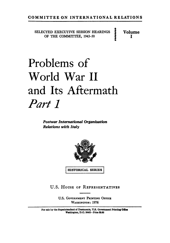 handle is hein.forrel/prowowaf0001 and id is 1 raw text is: COMMITTEE ON INTERNATIONAL RELATIONS
SELECTED EXECUTIVE SESSION HEARINGS  Volume
OF THE COMMITTEE, 1943-50
Problems of
World War II
and Its Aftermath
Part 1
Postwar International Organization
Relations with Italy

SHISTORICAL SERIES
U.S. HousE OF REPRESENTATIVES
U.S. GOVERNMENT PRINTING OFFICE
WASHINGTON: 1976
For sale by the Superintendent of Documents, U.S. Government Printing Ofce
Washington, D.C. 20(02 - Price $8.60

@


