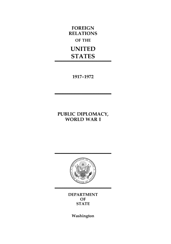 handle is hein.forrel/pubdipwwi0001 and id is 1 raw text is: 




FOREIGN
RELATIONS
  OF THE

  UNITED
  STATES


1917-1972


PUBLIC DIPLOMACY,
  WORLD WAR I


DEPARTMENT
    OF
    STATE


Washington


