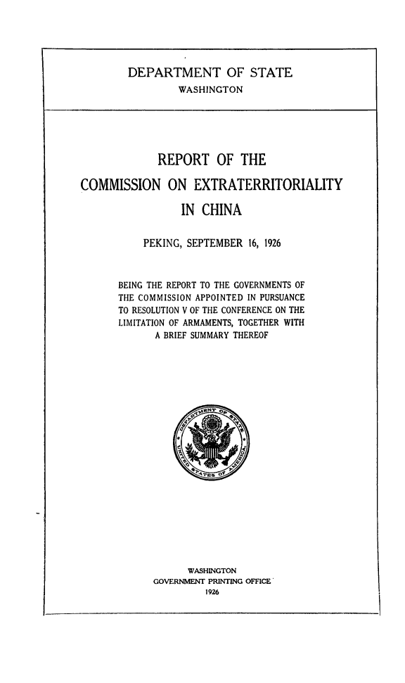handle is hein.forrel/recextchi0001 and id is 1 raw text is: 





        DEPARTMENT OF STATE
                 WASHINGTON






             REPORT OF THE

COMMISSION ON EXTRATERRITORIALITY

                 IN CHINA


           PEKING, SEPTEMBER 16, 1926



       BEING THE REPORT TO THE GOVERNMENTS OF
       THE COMMISSION APPOINTED IN PURSUANCE
       TO RESOLUTION V OF THE CONFERENCE ON THE
       LIMITATION OF ARMAMENTS, TOGETHER WITH
             A BRIEF SUMMARY THEREOF


      WASHINGTON
GOVERNMENT PRINTING OFFICE*
         1926


I


