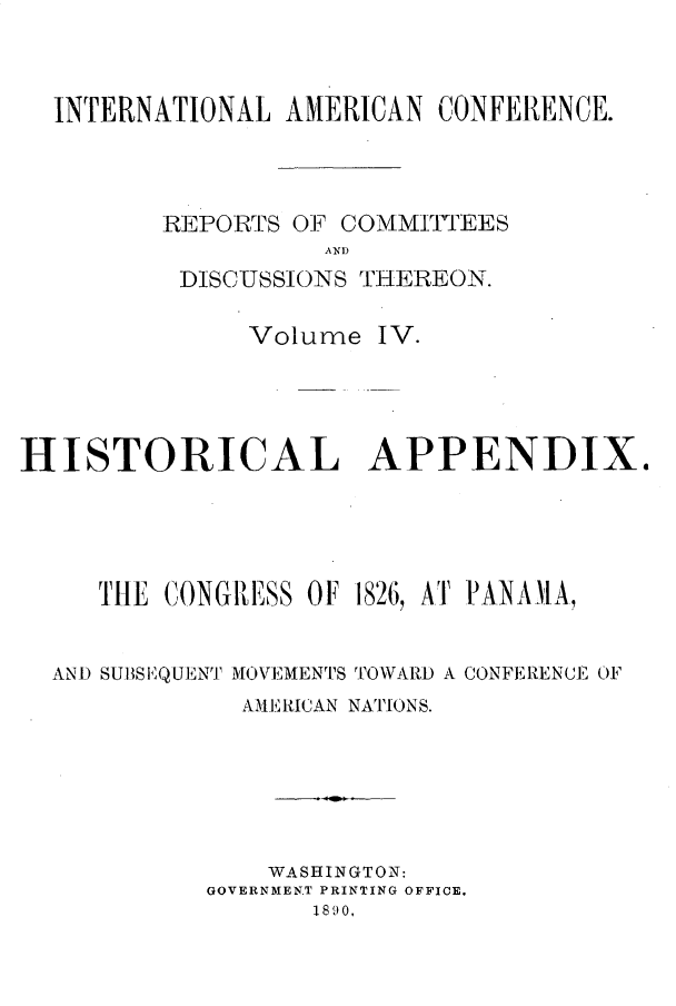 handle is hein.forrel/rptciac0004 and id is 1 raw text is: 



  INTERNATIONAL  AMERICAN CONFERENCE.




         REPORTS OF COMMITTEES
                   AND
          DISCUSSIONS THEREON.

              Volume  IV.





HISTORICAL APPENDIX.





     THE CONGRESS OF 1826, AT PANMIA,


  AND SUBSEQUENT MOVEMENTS TOWARD A CONFERENCE OF
              AMERICAN NATIONS.






                WASHINGTON:
            GOVERNMENT PRINTING OFFICE.
                  18 90.


