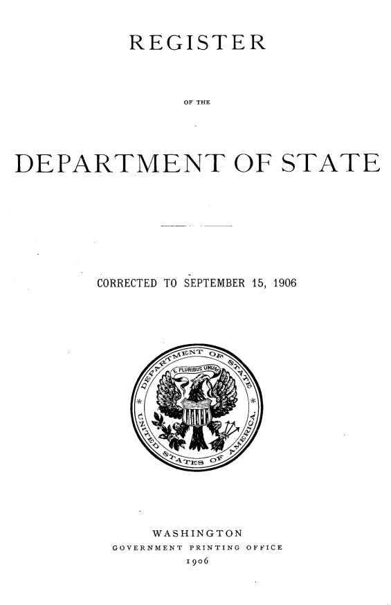 handle is hein.forrel/rtdtstcdsb0001 and id is 1 raw text is: 



           REGISTER




                OF THE






DEPARTMENT OF STATE


CORRECTED TO SEPTEMBER 15, 1906


    WASHINGTON
GOVERNMENT PRINTING OFFICE
       19o6


