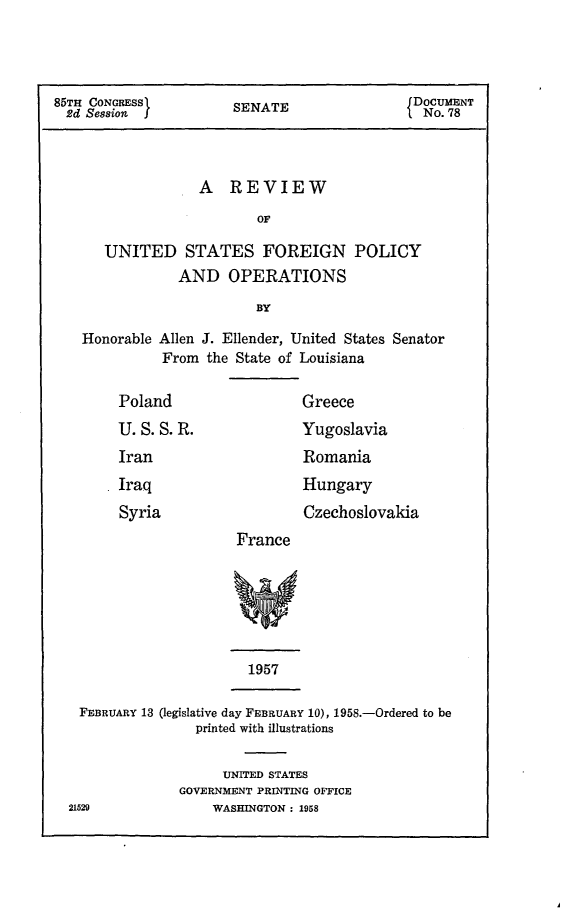 handle is hein.forrel/rvusfop0001 and id is 1 raw text is: 



85TH CONGRESS          SENATE                 DOCUMENT
  2d Session J         S                       No. 78



                   A REVIEW
                          OF

      UNITED STATES FOREIGN POLICY
                AND OPERATIONS
                          BY

    Honorable Allen J. Ellender, United States Senator
              From the State of Louisiana


Poland


U.S.S.R.
Iran


Greece


Yugoslavia
Romania


Iraq
Syria


        Hungary
        Czechoslovakia
France


1957


FEBRUARY 13 (legislative day FEBRUARY 10), 1958.-Ordered to be
               printed with illustrations


      UNITED STATES
GOVERNMENT PRINTING OFFICE
    WASHINGTON : 1958


