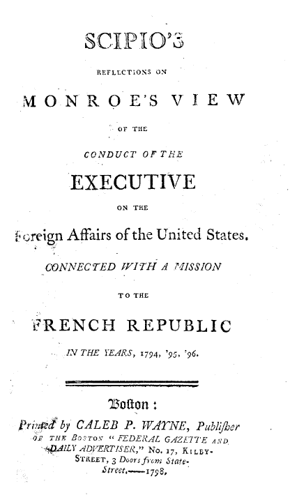 handle is hein.forrel/scmrvex0001 and id is 1 raw text is: 

SC-P.TO'

  REFLLCTIONS ON


'0N


R 0 E'S


VIEW


OF THE


  CONDUCT OF T.HE

EXECUTIVE
      ON THE


Affairs of the United States.


  CONNECTED VITH A 7,ISSION

           TO THE

'RENCH REPUBLIC


IN THE YEARS, 1794, '95, '96.


            '2Loffon :
Vri,kcby CALEB P. WATYNE, Publ,her
  O.' Tl- Bo'rov  FEDERAL GAZETTE AN'D
  4AILY ADVERTISER], No. i7, KI LLY-
        ST EET, 3 Doors fiom S6tat-.
     '~tret,.--179 8,


creign


