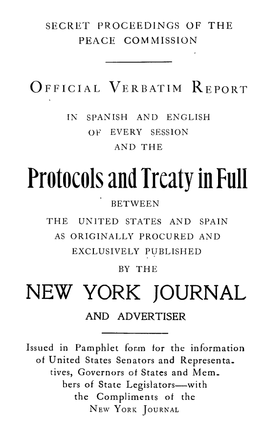 handle is hein.forrel/scppc0001 and id is 1 raw text is: SECRET PROCEEDINGS OF THE
PEACE COMMISSION
OFFICIAL VERBATIM REPORT
IN SPANISH AND ENGLISH
OF EVERY SESSION
AND THE
Protocols and Treaty in Full
BETWEEN
THE UNITED STATES AND SPAIN
AS ORIGINALLY PROCURED AND
EXCLUSIVELY PUBLISHED
BY THE
NEW YORK JOURNAL
AND ADVERTISER
Issued in Pamphlet form for the information
of United States Senators and Representa-
tives, Governors of Statcs and Mem-
bers of State Legislators-with
the Compliments of the
NEW YORK JOURNAL


