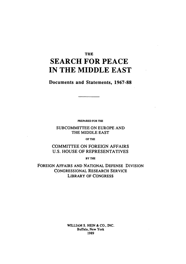 handle is hein.forrel/sepeead0001 and id is 1 raw text is: ï»¿THE
SEARCH FOR PEACE
IN THE MIDDLE EAST
Documents and Statements, 1967-88
PREPARED FOR THE
SUBCOMMITTEE ON EUROPE AND
THE MIDDLE EAST
OF THE
COMMITTEE ON FOREIGN AFFAIRS
U.S. HOUSE OF REPRESENTATIVES
BY THE

FOREIGN AFFAIRS AND NATIONAL DEFENSE DIVISION
CONGRESSIONAL RESEARCH SERVICE
LIBRARY OF CONGRESS
WILLIAM S. HEIN & CO., INC.
Buffalo, New York
1989


