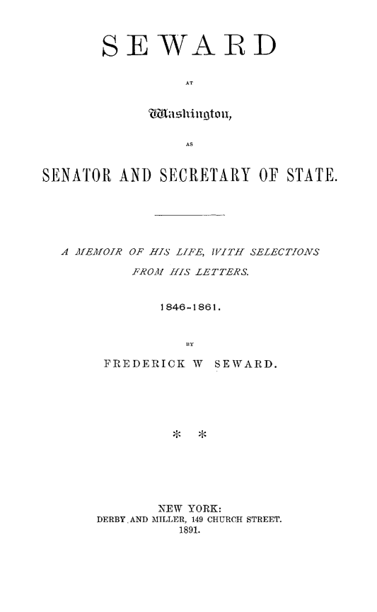handle is hein.forrel/sewashgt0002 and id is 1 raw text is: 



SEWARD

          AT


       wl shil3to U,

          AS


SENATOR  AND  SECRETARY   OF STATE.






  A MEMOIR OF HIS LIFE, WITH SELECTIONS

           FROM HIS LETTERS.


              1846-1861.


                 BY


FREDERICK  W


SEWARD.


*  *


       NEW YORK:
DERBYAND MILLER, 149 CHURCH STREET.
          1891.


