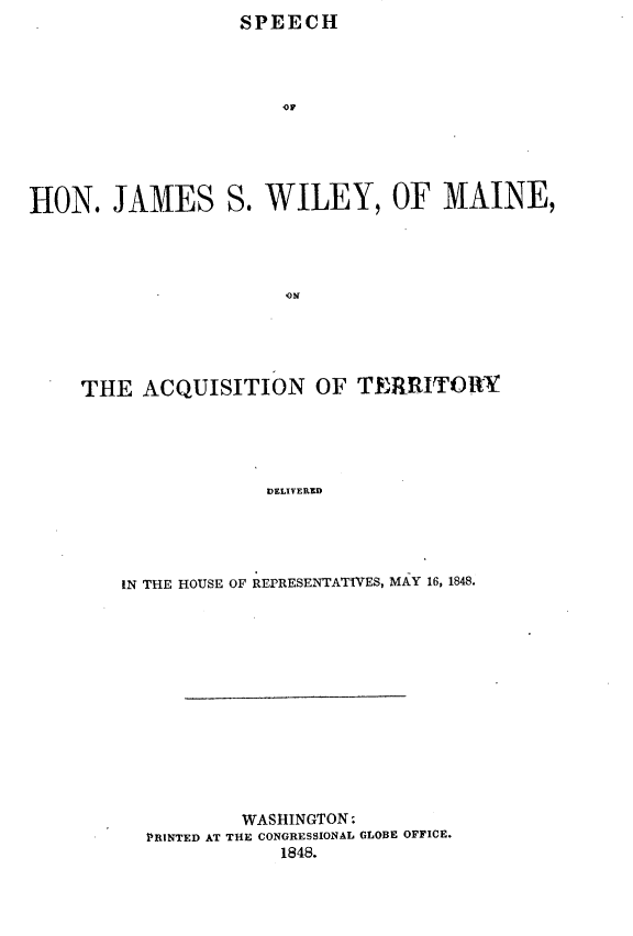 handle is hein.forrel/shjwmat0001 and id is 1 raw text is:                    SPEECH




                       OF






HON. JAMES S. WILEY, OF MAINE,




                       ,ON


THE ACQUISITION OF TERRITORY





                 VELIYERED





    IN THE HOUSE OF REPRESENTATIVES, MAY 16, 1848.


         WASHINGTON:
PRINTED AT THE CONGRESSIONAL GLOBE OFFICE.
            1848.


