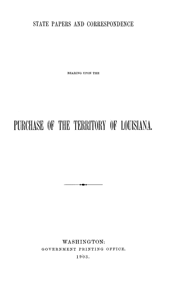 handle is hein.forrel/stpcoterla0001 and id is 1 raw text is: 


STATE PAPERS AND CORRESPONDENCE


                 BlEARING UPON THE









PURCHASE  OF  THE  TERRITORY  OF LOUISIANA




















               WASHINGTON:
         GOVERNMENT PRINTING OFFICE.
                   1903.


