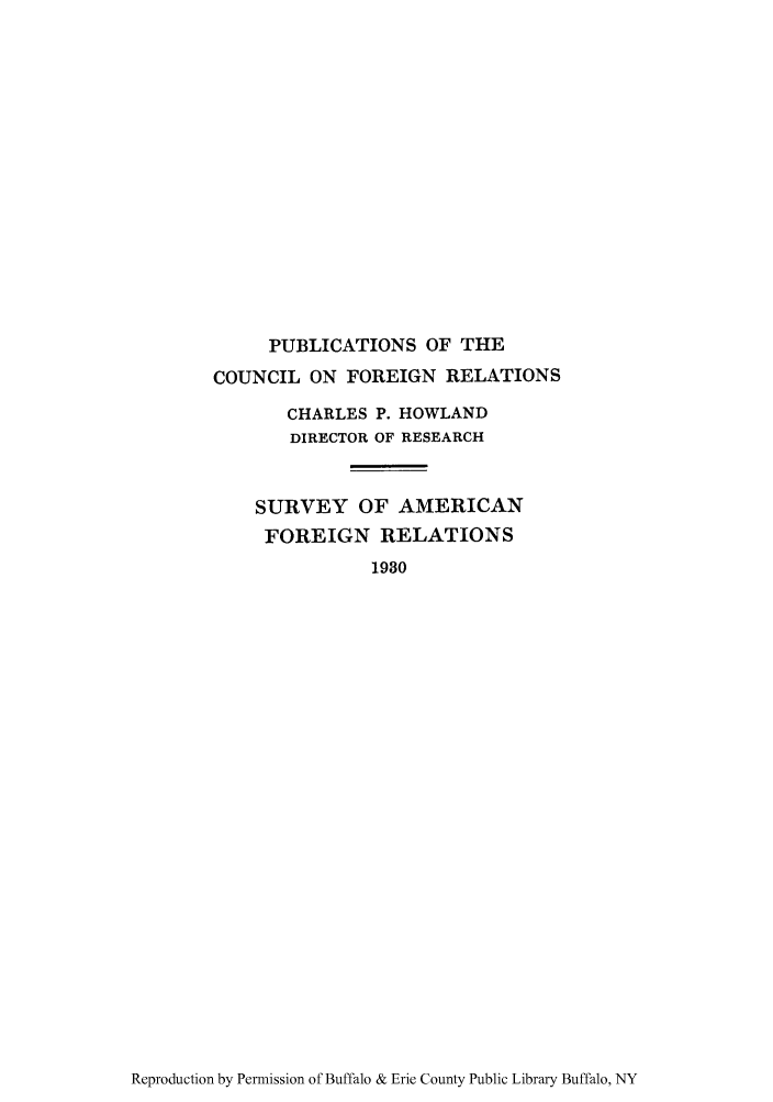 handle is hein.forrel/svecaforee0003 and id is 1 raw text is: PUBLICATIONS OF THE
COUNCIL ON FOREIGN RELATIONS
CHARLES P. HOWLAND
DIRECTOR OF RESEARCH
SURVEY OF AMERICAN
FOREIGN RELATIONS
1930

Reproduction by Permission of Buffalo & Erie County Public Library Buffalo, NY


