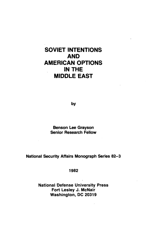 handle is hein.forrel/svtintn0001 and id is 1 raw text is: 








SOVIET   INTENTIONS
         AND
AMERICAN OPTIONS
        IN THE
    MIDDLE   EAST




           by




    Benson Lee Grayson
  Senior Research Fellow


National Security Affairs Monograph Series 82-3


                 1982


     National Defense University Press
          Fort Lesley J. McNair
          Washington, DC 20319


