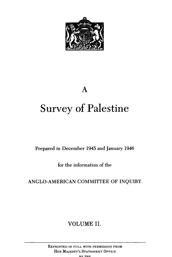 handle is hein.forrel/svyopetne0002 and id is 1 raw text is: A
Survey of Palestine

Prepared in December 1945 and January 1946
for the information of the
ANGLO-AMERICAN COMMITTEE OF INQUIRY.
VOLUME II.

REPRINTED IN FULL WITH PERMISSION FROM
HER MAJESTY'S STATIONERY OFFICE
1uv IMP1


