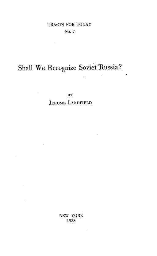 handle is hein.forrel/swrzsr0001 and id is 1 raw text is: 



          TRACTS FOR TODAY
               No. 7







Shall We Recognize SovietRussia?




                BY

          JEROME LANDFIELD


NEW YORK
   1923


