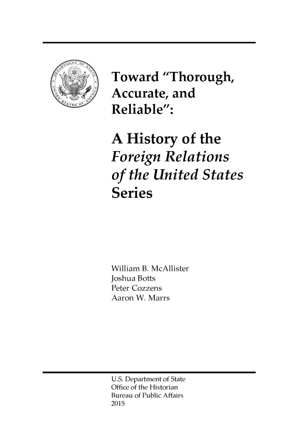 handle is hein.forrel/totacrel0001 and id is 1 raw text is: 










ATSS 0~


U.S. Department of State
Office of the Historian
Bureau of Public Affairs
2015


Toward Thorough,

Accurate,   and

Reliable:


A  History of the

Foreign Relations

of  the United States

Series







William B. McAllister
Joshua Botts
Peter Cozzens
Aaron W. Marrs


