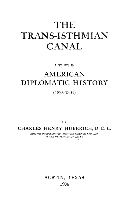 handle is hein.forrel/tsinclsy0001 and id is 1 raw text is: 



           THE

 TRANS-ISTHMIAN

         CANAL


           A STUDY IN

        AMERICAN

 DIPLOMATIC HISTORY

           (1825-1904)





              BY
CHARLES HENRY HUBERICH, D. C. L.
    ADJUNCT PROFESSOR OF POLITICAL SCIENCE AND LAW
         IN THE UNIVERSITY OF TEXAS


AUSTIN, TEXAS
     1904


