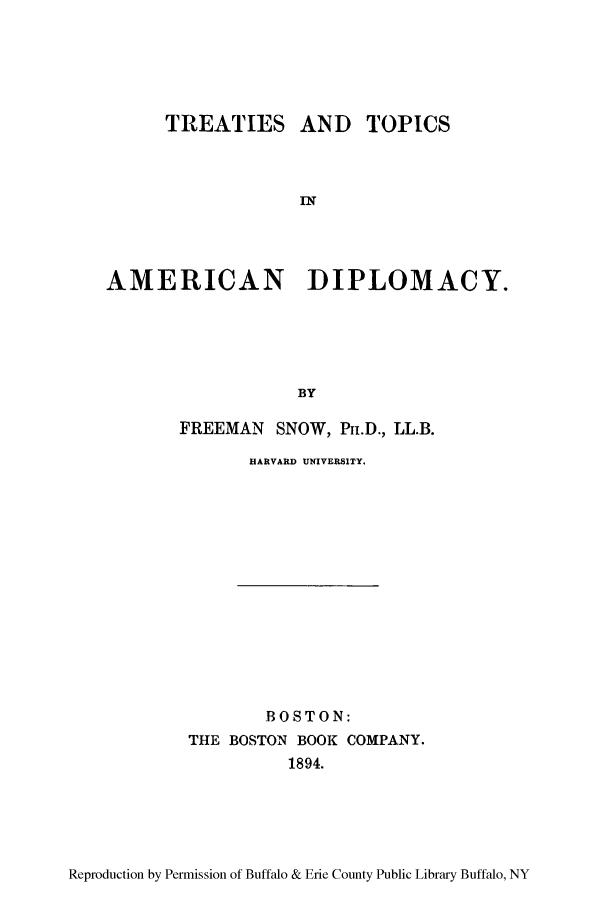 handle is hein.forrel/ttietadp0001 and id is 1 raw text is: TREATIES AND TOPICS
IN
AMERICAN      DIPLOMACY.
BY
FREEMAN SNOW, Pr.D., LL.B.

HARVARD UNIVERSITY.

BOSTON:
THE BOSTON BOOK COMPANY.
1894.

Reproduction by Permission of Buffalo & Erie County Public Library Buffalo, NY


