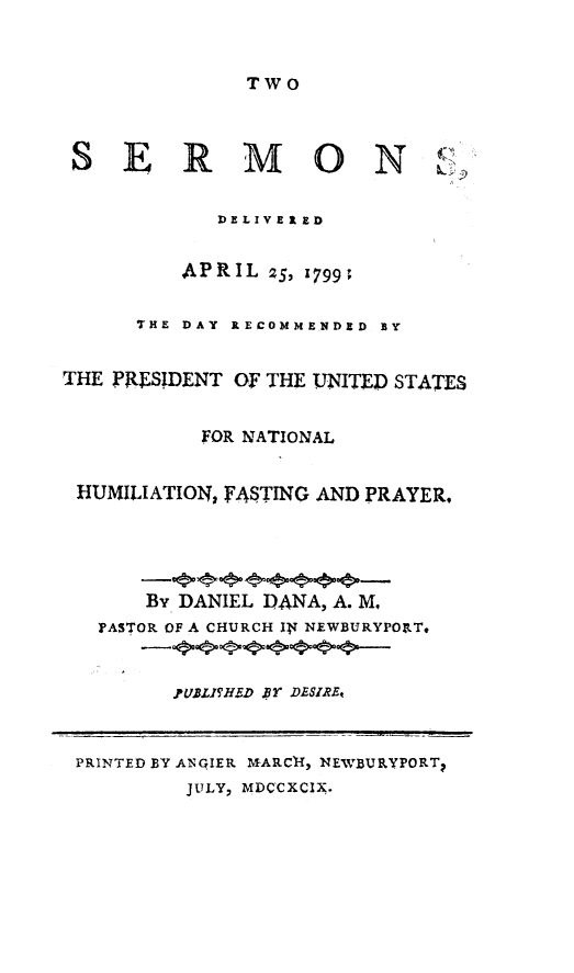 handle is hein.forrel/twserm0001 and id is 1 raw text is: 



TWO


SERMON


(N)
Lv')


            DE LIVE I E D


         APRIL 25, 1799;


      THE DAY RECOMMENDED BY


THE PRLSIDENT OF THE UNITED STATES


           FOR NATIONAL


 HUMILIATION, FASTING AND PRAYER,





      By DANIEL DANA, A. M,
   PASTOR OF A CHURCH IN NEWBURYPOIT,



         pUBLI EHD PBY DESIREt



 PRINTED BY ANGIER MARCI{, NEWBURYPORT
         JULY, MDCCXCIX.


