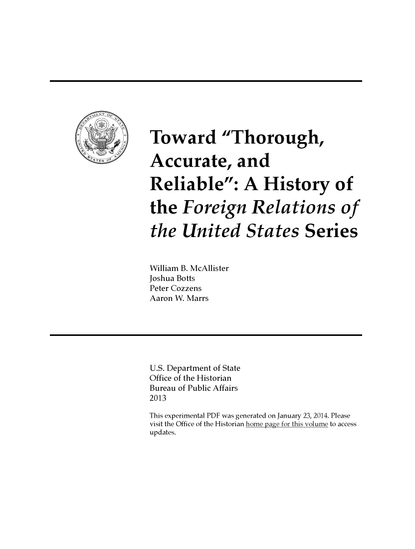 handle is hein.forrel/twtacurel0001 and id is 1 raw text is: 














Toward Thorough,

Accurate, and

Reliable: A History of

the Foreign Relations of

the United States Series



William B. McAllister
Joshua Botts
Peter Cozzens
Aaron W. Marrs







U.S. Department of State
Office of the Historian
Bureau of Public Affairs
2013

This experimental PDF was generated on January 23, 2014. Please
visit the Office of the Historian home page for this volume to access
updates.


