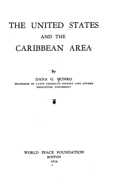 handle is hein.forrel/udstacbna0001 and id is 1 raw text is: 





THE UNITED STATES

            AND THE


   CARIBBEAN AREA




               By

          DANA G. MUNRO
  PROFESSOR OF LATIN AMERICAN HISTORY AND AFFAIRS
          PRINCETON UNIVERSITY



                v


WORLD PEACE FOUNDATION
        BOSTON
          1934
          0


