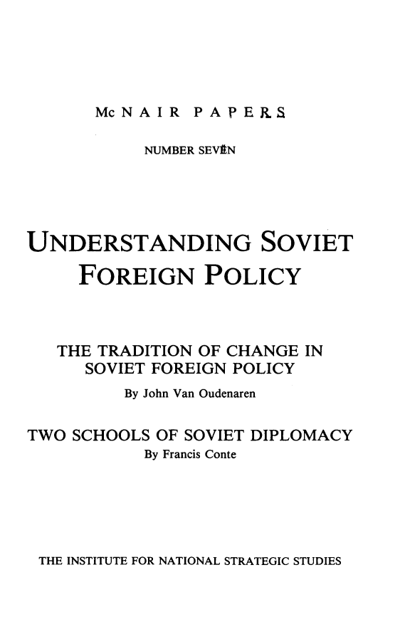 handle is hein.forrel/undsvfrply0001 and id is 1 raw text is: 





McNAIR PA P ERS


           NUMBER SEVEN





UNDERSTANDING SOVIET

     FOREIGN POLICY



   THE TRADITION OF CHANGE IN
      SOVIET FOREIGN POLICY
         By John Van Oudenaren

TWO SCHOOLS OF SOVIET DIPLOMACY
           By Francis Conte


THE INSTITUTE FOR NATIONAL STRATEGIC STUDIES



