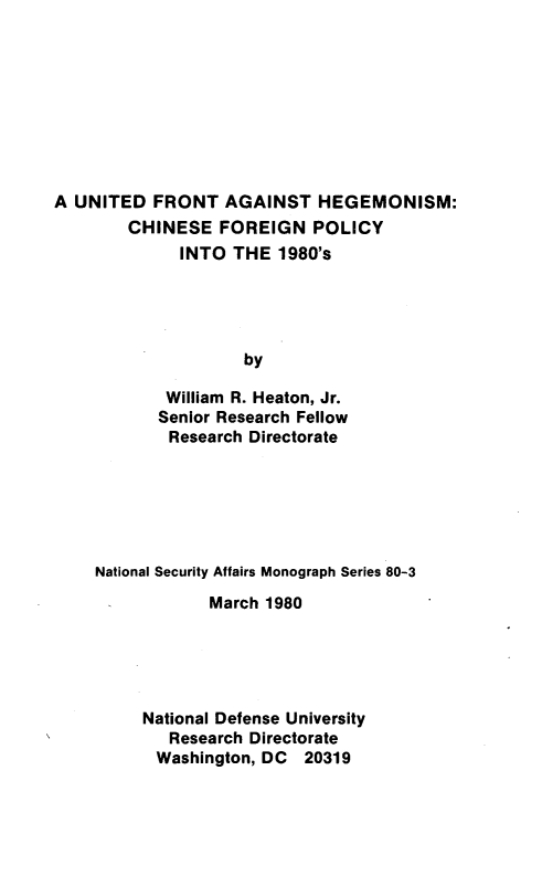 handle is hein.forrel/unfrhgm0001 and id is 1 raw text is: 









A UNITED FRONT AGAINST HEGEMONISM:
        CHINESE FOREIGN POLICY
              INTO THE 1980's





                    by

            William R. Heaton, Jr.
            Senior Research Fellow
            Research Directorate


National Security Affairs Monograph Series 80-3
            March 1980





     National Defense University
        Research Directorate
        Washington, DC 20319


