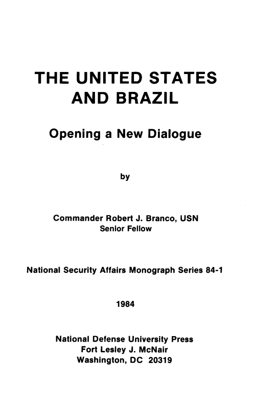 handle is hein.forrel/usbrzl0001 and id is 1 raw text is: 







THE UNITED STATES

      AND BRAZIL


   Opening   a New  Dialogue



               by



   Commander Robert J. Branco, USN
            Senior Fellow


National Security Affairs Monograph Series 84-1


                1984



     National Defense University Press
          Fort Lesley J. McNair
          Washington, DC 20319



