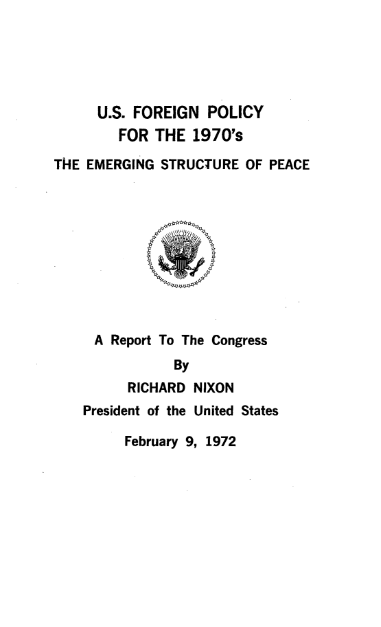 handle is hein.forrel/usfemg0001 and id is 1 raw text is: 





      U.S. FOREIGN POLICY
        FOR THE 1970's

THE EMERGING STRUCTURE OF PEACE










     A Report To The Congress
               By
          RICHARD NIXON
    President of the United States

         February 9, 1972


