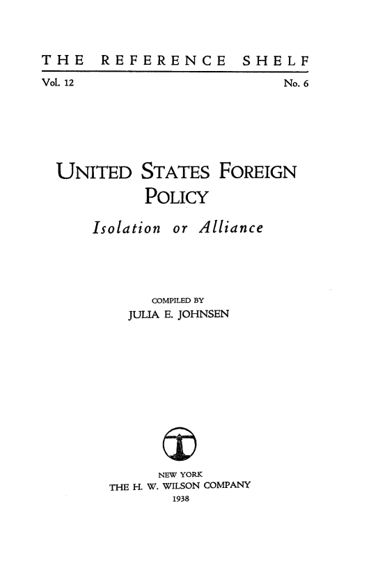 handle is hein.forrel/usforial0001 and id is 1 raw text is: 


THE    REFERENCE


Vol. 12


No. 6


UNITED


STATES

POLICY


FOREIGN


Isolation


or Alliance


     COMPILED BY
  JULIA E. JOHNSEN










      NEW YORK
THE H. W. WILSON COMPANY
       1938


S H E L F


