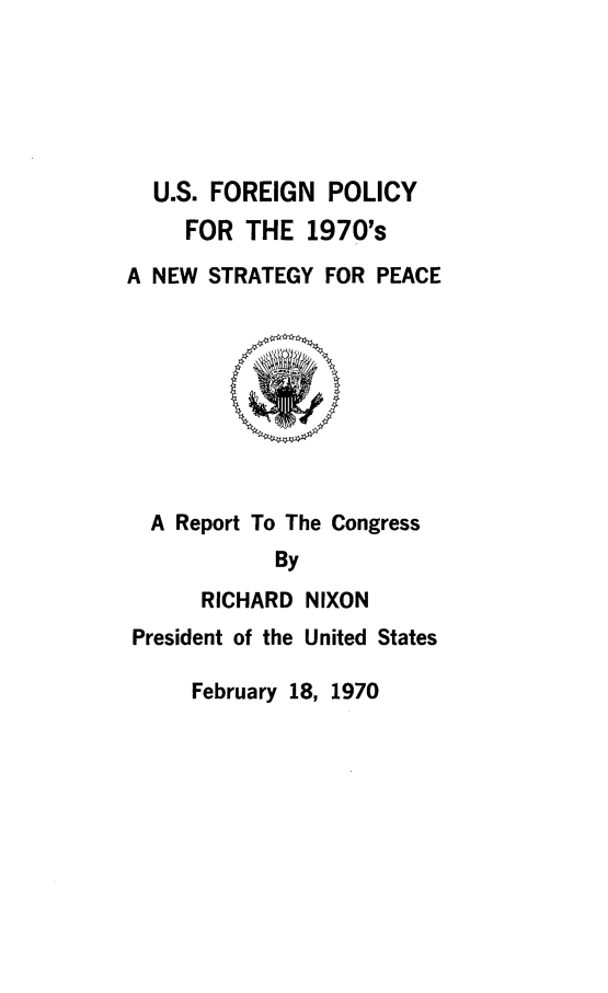 handle is hein.forrel/usfrnpl0001 and id is 1 raw text is: 






  U.S. FOREIGN POLICY
     FOR THE 1970's

A NEW STRATEGY FOR PEACE









  A Report To The Congress
            By
      RICHARD NIXON
President of the United States


February 18, 1970


