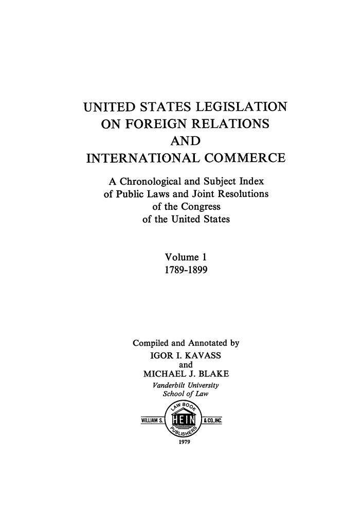 handle is hein.forrel/uslegfri0001 and id is 1 raw text is: UNITED STATES LEGISLATION
ON FOREIGN RELATIONS
AND
INTERNATIONAL COMMERCE
A Chronological and Subject Index
of Public Laws and Joint Resolutions
of the Congress
of the United States
Volume 1
1789-1899
Compiled and Annotated by
IGOR I. KAVASS
and
MICHAEL J. BLAKE
Vanderbilt University
School of Law
WIWAM        & Co.
1979


