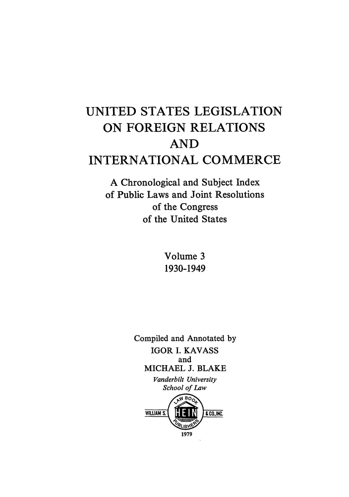 handle is hein.forrel/uslegfri0003 and id is 1 raw text is: UNITED STATES LEGISLATION
ON FOREIGN RELATIONS
AND
INTERNATIONAL COMMERCE
A Chronological and Subject Index
of Public Laws and Joint Resolutions
of the Congress
of the United States
Volume 3
1930-1949
Compiled and Annotated by
IGOR I. KAVASS
and
MICHAEL J. BLAKE
Vanderbilt University
School of Law
WIWAM &     &ca,INC.
1979


