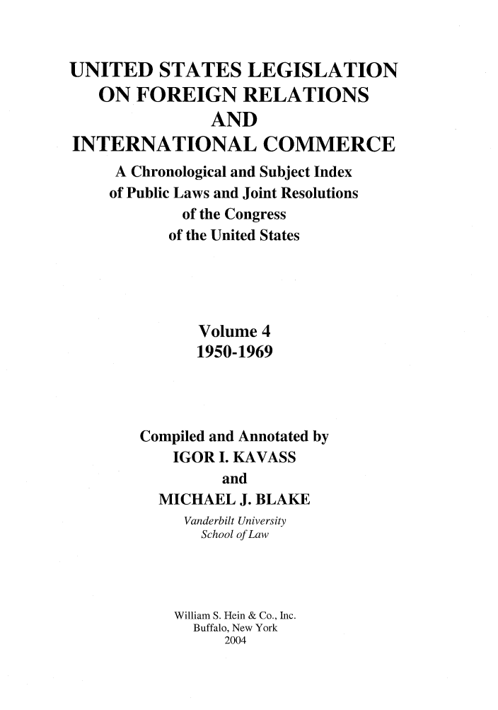 handle is hein.forrel/uslegfri0004 and id is 1 raw text is: UNITED STATES LEGISLATION
ON FOREIGN RELATIONS
AND
INTERNATIONAL COMMERCE
A Chronological and Subject Index
of Public Laws and Joint Resolutions
of the Congress
of the United States
Volume 4
1950-1969
Compiled and Annotated by
IGOR I. KAVASS
and
MICHAEL J. BLAKE
Vanderbilt University
School of Law
William S. Hein & Co., Inc.
Buffalo, New York
2004


