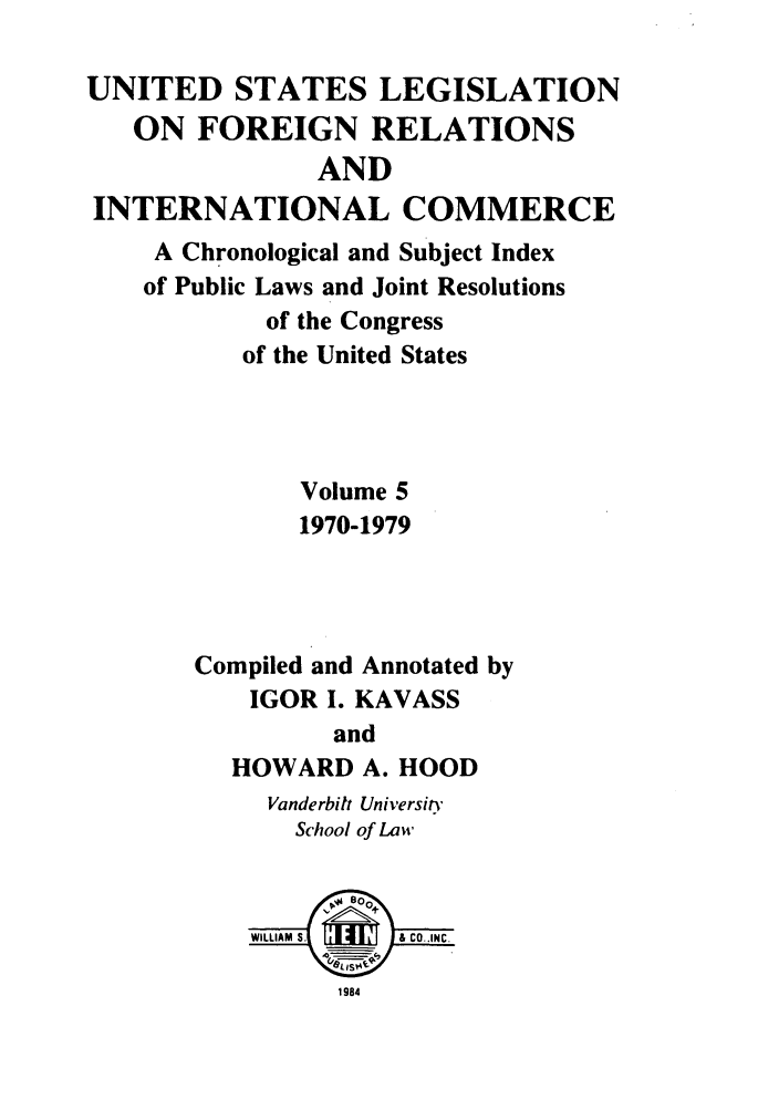 handle is hein.forrel/uslegfri0005 and id is 1 raw text is: UNITED STATES LEGISLATION
ON FOREIGN RELATIONS
AND
INTERNATIONAL COMMERCE
A Chronological and Subject Index
of Public Laws and Joint Resolutions
of the Congress
of the United States
Volume 5
1970-1979
Compiled and Annotated by
IGOR I. KAVASS
and
HOWARD A. HOOD
Vanderbilt Universitn
School of Law
WILLIAM  S . - & CO..INC.
1984


