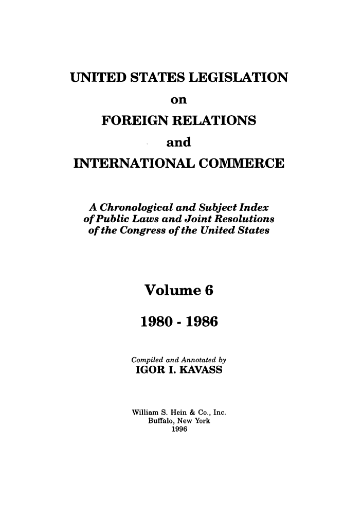 handle is hein.forrel/uslegfri0006 and id is 1 raw text is: UNITED STATES LEGISLATION
on
FOREIGN RELATIONS
and
INTERNATIONAL COMMERCE
A Chronological and Subject Index
of Public Laws and Joint Resolutions
of the Congress of the United States
Volume 6
1980 - 1986
Compiled and Annotated by
IGOR I. KAVASS
William S. Hein & Co., Inc.
Buffalo, New York
1996


