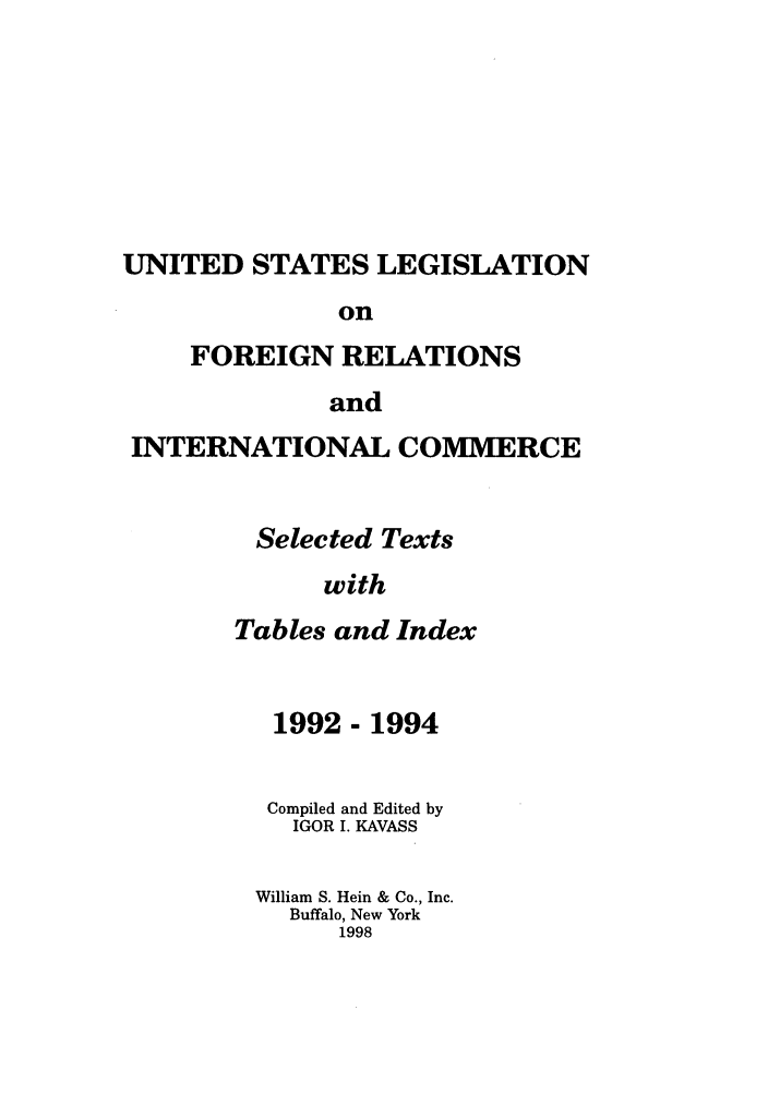 handle is hein.forrel/uslegfri0008 and id is 1 raw text is: UNITED STATES LEGISLATION
on
FOREIGN RELATIONS
and
INTERNATIONAL COMMERCE
Selected Texts
with
Tables and Index

1992 - 1994
Compiled and Edited by
IGOR I. KAVASS
William S. Hein & Co., Inc.
Buffalo, New York
1998


