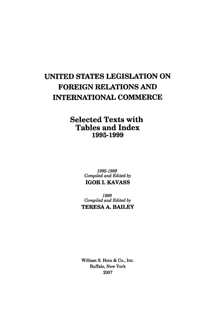 handle is hein.forrel/uslegfri0009 and id is 1 raw text is: UNITED STATES LEGISLATION ON
FOREIGN RELATIONS AND
INTERNATIONAL COMMERCE
Selected Texts with
Tables and Index
1995-1999
1995-1998
Compiled and Edited by
IGOR I. KAVASS
1999
Compiled and Edited by
TERESA A. BAILEY
William S. Hein & Co., Inc.
Buffalo, New York
2007


