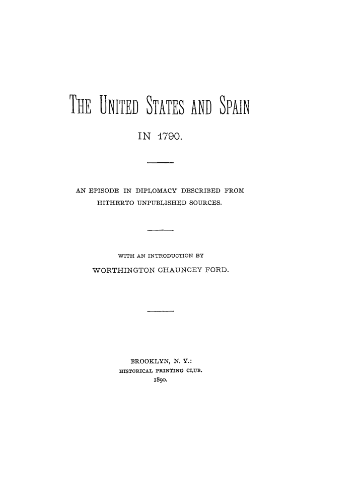 handle is hein.forrel/uspain0001 and id is 1 raw text is: 














THE   UNITED STATES AND SPAIN



               IN  4790.







 AN EPISODE IN DIPLOMACY DESCRIBED FROM

      HITHERTO UNPUBLISHED SOURCES.







          WITH AN INTRODUCTION BY

     WORTHINGTON   CHAUNCEY  FORD.












             BROOKLYN, N. Y.:
           HISTORICAl4 PRINTING CLUB.
                  1890.


