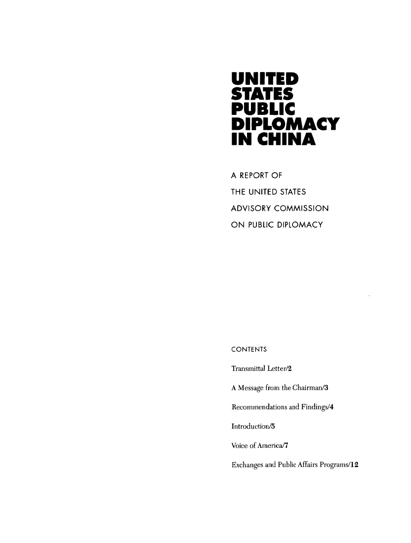 handle is hein.forrel/uspudch0001 and id is 1 raw text is: 







UNITED

STATES
PUBLIC
DIPLOMACY
IN CHINA



A REPORT OF

THE UNITED STATES

ADVISORY COMMISSION

ON PUBLIC DIPLOMACY













CONTENTS

Transmittal Letter/2

A Message from the Chairman/3

Recommendations and Findings/4

Introduction/5

Voice of America/7

Exchanges and Public Affairs Programs/12


