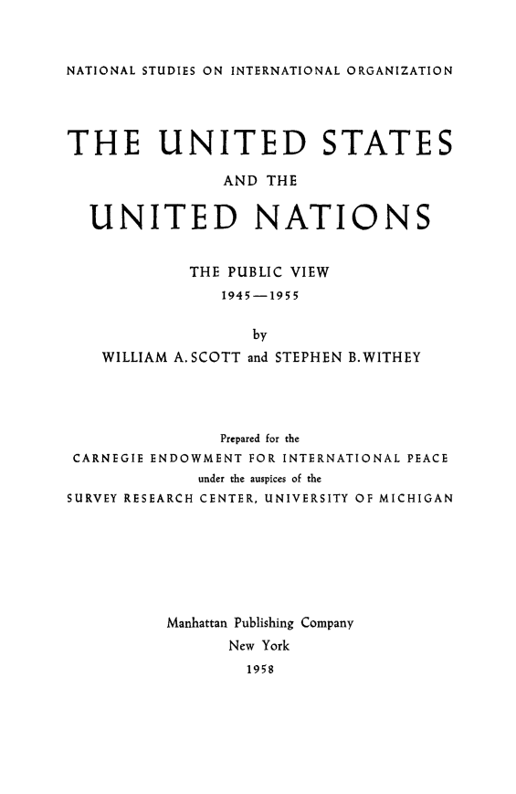 handle is hein.forrel/usunatpv0001 and id is 1 raw text is: 


NATIONAL STUDIES ON INTERNATIONAL ORGANIZATION


THE UNITED STATES

                AND THE


  UNITED NATIONS


            THE PUBLIC VIEW
                1945-1955

                   by
    WILLIAM A. SCOTT and STEPHEN B.WITHEY




               Prepared for the
 CARNEGIE ENDOWMENT FOR INTERNATIONAL PEACE
             under the auspices of the
SURVEY RESEARCH CENTER, UNIVERSITY OF MICHIGAN







          Manhattan Publishing Company
                New York
                  1958


