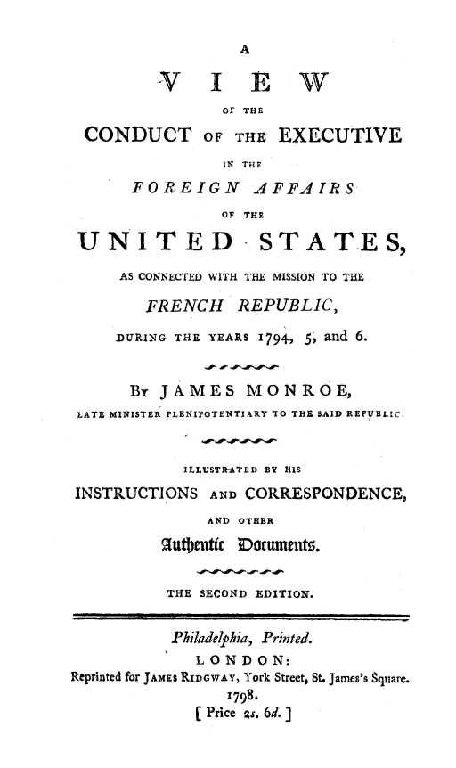 handle is hein.forrel/vwcnd0001 and id is 1 raw text is: 

A


         VIEW
                OF THE

 CONDUCT OF THE EXECUTIVE

                IN THE

      FOREIGN AFFAIRS
                OF THE

 UNITED - STATES,

     AS CONNECTED WITH THE MISSION TO THE

        FRENCH   REPUBLIC)

     DURING THE YEARS 1794, 5, and 6.



     By  JAMES MONROE,
 LATE MINISTER PLENIPOTENTIARY 10 THE SAID REPUBLIC,



            ILLUSTR-ATED BY HIS

INSTRUCTIONS  AND CORRESPONDENCE,
              AND OTHER

         hthjentic Doruments.


         THE SECOND EDITION.


         Philadelphia, Printed.
             LONDON:
Reprinted for JAMES RIDGWAY, York Street, St. James's Square.
                1798.
             (Price 2s. 6d.]


