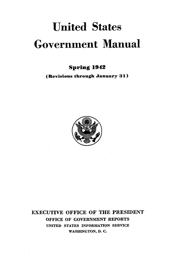 handle is hein.frdocs/usgovman01942 and id is 1 raw text is: United States
Government Manual
Spring 1942
(Revisions through January 31)

EXECUTIVE OFFICE OF THE PRESIDENT
OFFICE OF GOVERNMENT REPORTS
UNITED STATES INFORMATION SERVICE
WASHINGTON, D. C.


