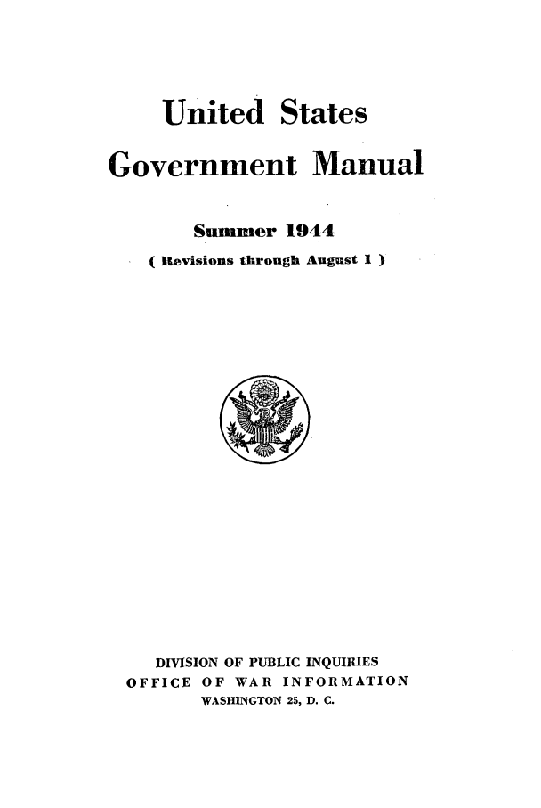 handle is hein.frdocs/usgovman01944 and id is 1 raw text is: United

States

Government Manual
Summer 1944
(Revisions through August 1)

DIVISION OF PUBLIC INQUIRIES
OFFICE OF WAR INFORMATION
WASHINGTON 25, D. C.


