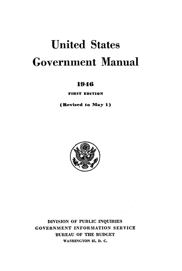 handle is hein.frdocs/usgovman01946 and id is 1 raw text is: United States
Government Manual
1946
FIRST EDITION

(Revised to IMay 1)

DIVISION OF PUBLIC INQUIRIES
GOVERNMENT INFORMATION SERVICE
BUREAU OF THE BUDGET
WASHINGTON 25, D. C.


