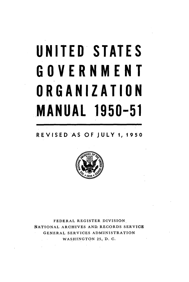 handle is hein.frdocs/usgovman01950 and id is 1 raw text is: UNITED STATES
G OVERNMENT
ORGANIZATION
MANUAL 1950-51
REVISED AS OF JULY 1, 1950

FEDERAL REGISTER DIVISION
NATIONAL ARCHIVES AND. RECORDS SERVICE
GENERAL SERVICES ADMI.NISTRATION
WASHINGTON 25, D. C.


