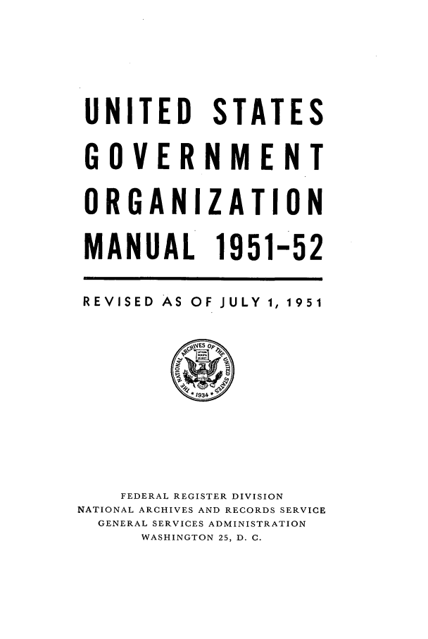 handle is hein.frdocs/usgovman01951 and id is 1 raw text is: UNITED STATES
GOVERNMENT
ORGANIZATION
MANUAL 1951-52
REVISED AS OF JULY 1, 1951
O
*1934
FEDERAL REGISTER DIVISION
NATIONAL ARCHIVES AND RECORDS SERVICE
GENERAL SERVICES ADMINISTRATION
WASHINGTON 25, D. C.


