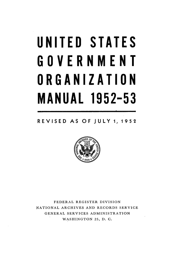 handle is hein.frdocs/usgovman01952 and id is 1 raw text is: UNITED STATES
GOVERNMENT
ORGANIZATION
MANUAL 1952-53
REVISED AS OF JULY 1, 1952

FEDERAL REGISTER DIVISION
NATIONAL ARCHIVES AND RECORDS SERVICE
GENERAL SERVICES ADMINISTRATION
WASHINGTON 25, D. C.


