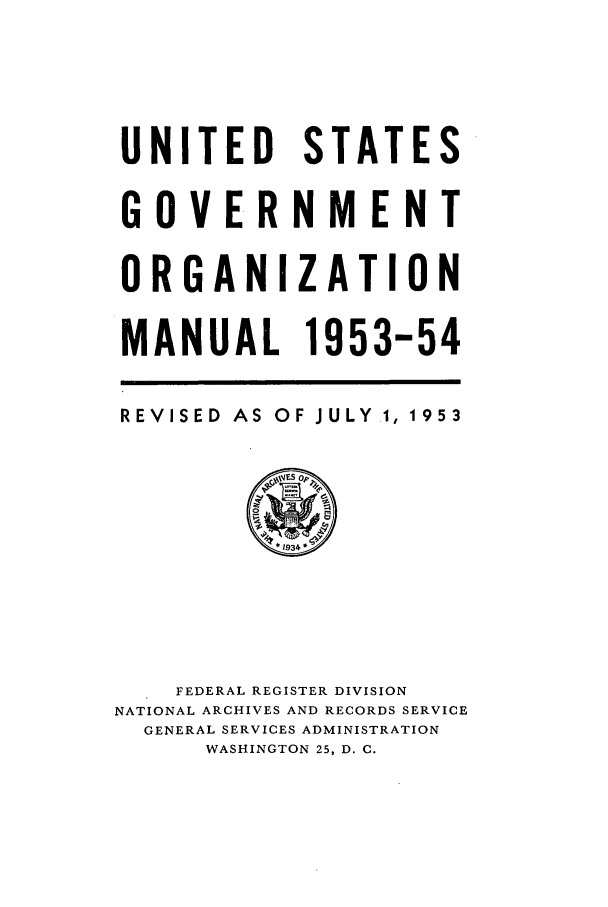handle is hein.frdocs/usgovman01953 and id is 1 raw text is: UNITED STATES
GOVERNMENT
ORGANIZATION
MANUAL 1953-54

REVISED AS OF JULY .,

1953

FEDERAL REGISTER DIVISION
NATIONAL ARCHIVES AND RECORDS SERVICE
GENERAL SERVICES ADMINISTRATION
WASHINGTON 25, D. C.


