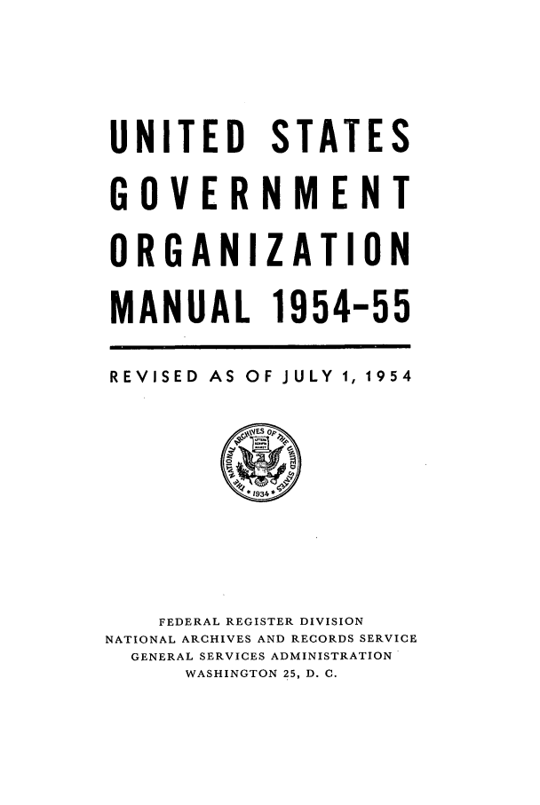 handle is hein.frdocs/usgovman01954 and id is 1 raw text is: UNITED STATES
GOVERNMENT
ORGANIZATION
MANUAL 1954-55

REVISED AS OF

JULY 1, 1954

FEDERAL REGISTER DIVISION
NATIONAL ARCHIVES AND RECORDS SERVICE
GENERAL SERVICES ADMINISTRATION
WASHINGTON 25, D. C.


