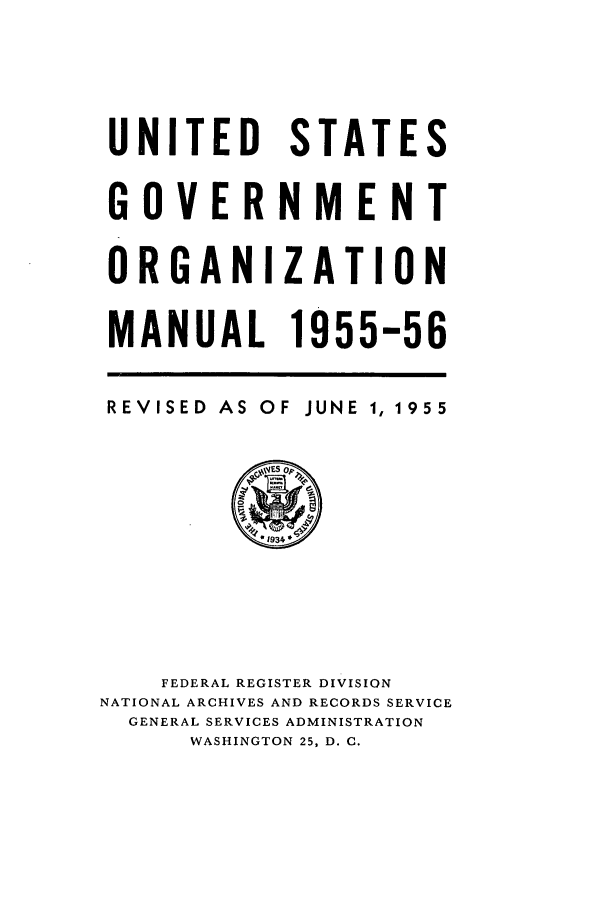 handle is hein.frdocs/usgovman01955 and id is 1 raw text is: UNITED
GOVER
ORGANI
MANUAL

STATES
NMENT
ZATION
1955-56

REVISED AS OF JUNE 1, 1955

FEDERAL REGISTER DIVISION
NATIONAL ARCHIVES AND RECORDS SERVICE
GENERAL SERVICES ADMINISTRATION
WASHINGTON 25, D. C.


